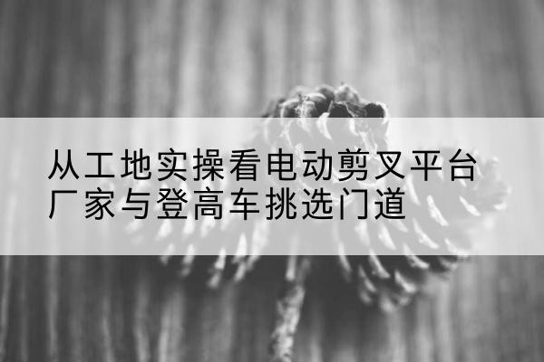 回民电动剪叉升降平台厂家-从工地实操看电动剪叉平台厂家与登高车挑选门道