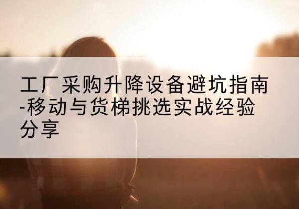 回民移动式升降机怎么选-工厂采购升降设备避坑指南-移动与货梯挑选实战经验分享