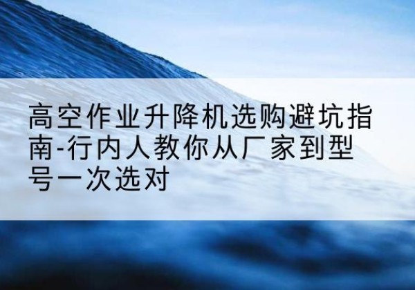 回民升降平台厂家-高空作业升降机选购避坑指南-行内人教你从厂家到型号一次选对