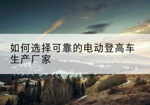 回民电动登高车厂家-如何选择可靠的电动登高车生产厂家