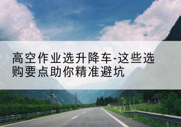 回民升降车厂家-高空作业选升降车-这些选购要点助你*避坑