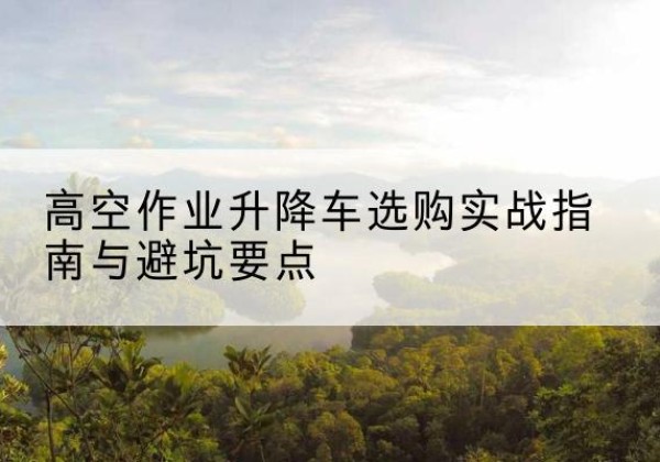 回民升降车怎么选-高空作业升降车选购实战指南与避坑要点